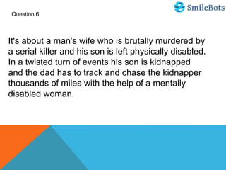 Question 6
It's about a man’s wife who is brutally murdered by
a serial killer and his son is left physically disabled.
In a twisted turn of events his son is kidnapped
and the dad has to track and chase the kidnapper
thousands of miles with the help of a mentally
disabled woman.
 