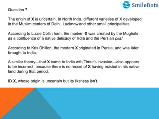 Question 7
The origin of X is uncertain. In North India, different varieties of X developed
in the Muslim centers of Delhi, Lucknow and other small principalities.
According to Lizzie Collin ham, the modern X was created by the Mughals ,
as a confluence of a native delicacy of India and the Persian pilaf.
According to Kris Dhillon, the modern X originated in Persia, and was later
brought to India.
A similar theory—that X came to India with Timur's invasion—also appears
to be incorrect, because there is no record of X having existed in his native
land during that period.
ID X, whose origin is uncertain but its likeness isn’t.
 