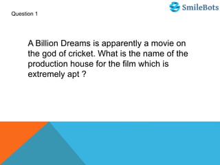 Question 1
A Billion Dreams is apparently a movie on
the god of cricket. What is the name of the
production house for the film which is
extremely apt ?
 