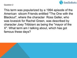 Question 2
This term was popularized by a 1994 episode of the
American sitcom Friends entitled "The One with the
Blackout", where the character Ross Geller, who
was lovesick for Rachel Green, was described by
character Joey Tribbiani as being the "mayor of the
X". What term am I talking about, which has got
famous these days?
 