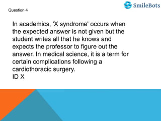 Question 4
In academics, 'X syndrome' occurs when
the expected answer is not given but the
student writes all that he knows and
expects the professor to figure out the
answer. In medical science, it is a term for
certain complications following a
cardiothoracic surgery.
ID X
 
