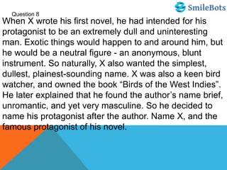 Question 8
When X wrote his first novel, he had intended for his
protagonist to be an extremely dull and uninteresting
man. Exotic things would happen to and around him, but
he would be a neutral figure - an anonymous, blunt
instrument. So naturally, X also wanted the simplest,
dullest, plainest-sounding name. X was also a keen bird
watcher, and owned the book “Birds of the West Indies”.
He later explained that he found the author’s name brief,
unromantic, and yet very masculine. So he decided to
name his protagonist after the author. Name X, and the
famous protagonist of his novel.
 