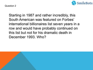 Question 2
Starting in 1987 and rather incredibly, this
South American was featured on Forbes’
international billionaires list seven years in a
row and would have probably continued on
this list but not for his dramatic death in
December 1993. Who?
 