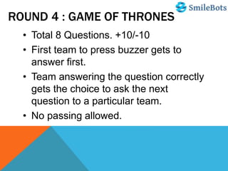 ROUND 4 : GAME OF THRONES
• Total 8 Questions. +10/-10
• First team to press buzzer gets to
answer first.
• Team answering the question correctly
gets the choice to ask the next
question to a particular team.
• No passing allowed.
 