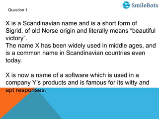 Question 1
X is a Scandinavian name and is a short form of
Sigrid, of old Norse origin and literally means “beautiful
victory”.
The name X has been widely used in middle ages, and
is a common name in Scandinavian countries even
today.
X is now a name of a software which is used in a
company Y’s products and is famous for its witty and
apt responses.
 