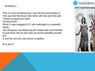 Question 2
This is a print ad featuring a very famous personality X.
This was her first brush with fame with the ads that said
“Towels so good you want
To wear them”.
When X was engaged to Y, who belonged to a powerful
family,
the company manufacturing the towels was commanded
To pull down the ad and clam up all the possible records
of it.
X and her son are very active in politics.
ID X and Y.
 
