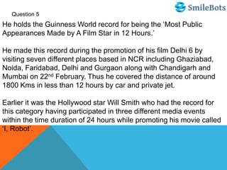 Question 5
He holds the Guinness World record for being the ‘Most Public
Appearances Made by A Film Star in 12 Hours.’
He made this record during the promotion of his film Delhi 6 by
visiting seven different places based in NCR including Ghaziabad,
Noida, Faridabad, Delhi and Gurgaon along with Chandigarh and
Mumbai on 22nd February. Thus he covered the distance of around
1800 Kms in less than 12 hours by car and private jet.
Earlier it was the Hollywood star Will Smith who had the record for
this category having participated in three different media events
within the time duration of 24 hours while promoting his movie called
‘I, Robot’.
 