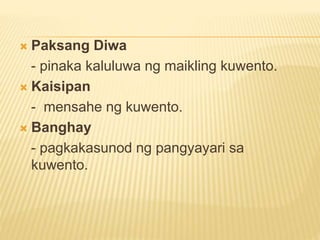  Paksang Diwa
- pinaka kaluluwa ng maikling kuwento.
 Kaisipan
- mensahe ng kuwento.
 Banghay
- pagkakasunod ng pangyayari sa
kuwento.
 