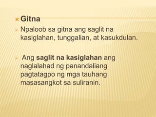  Gitna
 Npaloob sa gitna ang saglit na
kasiglahan, tunggalian, at kasukdulan.
 Ang saglit na kasiglahan ang
naglalahad ng panandaliang
pagtatagpo ng mga tauhang
masasangkot sa suliranin.
 