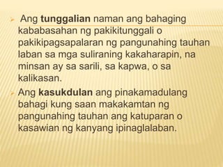  Ang tunggalian naman ang bahaging
kababasahan ng pakikitunggali o
pakikipagsapalaran ng pangunahing tauhan
laban sa mga suliraning kakaharapin, na
minsan ay sa sarili, sa kapwa, o sa
kalikasan.
 Ang kasukdulan ang pinakamadulang
bahagi kung saan makakamtan ng
pangunahing tauhan ang katuparan o
kasawian ng kanyang ipinaglalaban.
 
