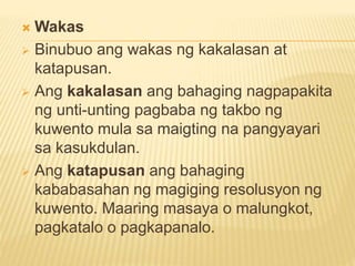  Wakas
 Binubuo ang wakas ng kakalasan at
katapusan.
 Ang kakalasan ang bahaging nagpapakita
ng unti-unting pagbaba ng takbo ng
kuwento mula sa maigting na pangyayari
sa kasukdulan.
 Ang katapusan ang bahaging
kababasahan ng magiging resolusyon ng
kuwento. Maaring masaya o malungkot,
pagkatalo o pagkapanalo.
 