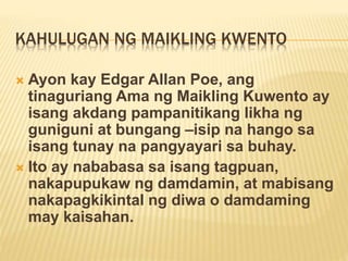 KAHULUGAN NG MAIKLING KWENTO
 Ayon kay Edgar Allan Poe, ang
tinaguriang Ama ng Maikling Kuwento ay
isang akdang pampanitikang likha ng
guniguni at bungang –isip na hango sa
isang tunay na pangyayari sa buhay.
 Ito ay nababasa sa isang tagpuan,
nakapupukaw ng damdamin, at mabisang
nakapagkikintal ng diwa o damdaming
may kaisahan.
 