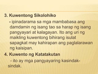 3. Kuwentong Sikolohiko
- ipinadarama sa mga mambabasa ang
damdamin ng isang tao sa harap ng isang
pangyayari at kalagayan. Ito ang uri ng
maikling kuwentong bihirang isulat
sapagkat may kahirapan ang paglalarawan
ng kaisipan.
4. Kuwento ng Katatakutan
- ito ay mga pangyayaring kasindak-
sindak.
 