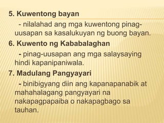 5. Kuwentong bayan
- nilalahad ang mga kuwentong pinag-
uusapan sa kasalukuyan ng buong bayan.
6. Kuwento ng Kababalaghan
- pinag-uusapan ang mga salaysaying
hindi kapanipaniwala.
7. Madulang Pangyayari
- binibigyang diin ang kapanapanabik at
mahahalagang pangyayari na
nakapagpapaiba o nakapagbago sa
tauhan.
 