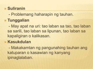  Suliranin
- Problemang haharapin ng tauhan.
 Tunggalian
- May apat na uri: tao laban sa tao, tao laban
sa sarili, tao laban sa lipunan, tao laban sa
kapaligiran o kalikasan.
 Kasukdulan
- Makakamtan ng pangunahing tauhan ang
katuparan o kasawian ng kanyang
ipinaglalaban.
 