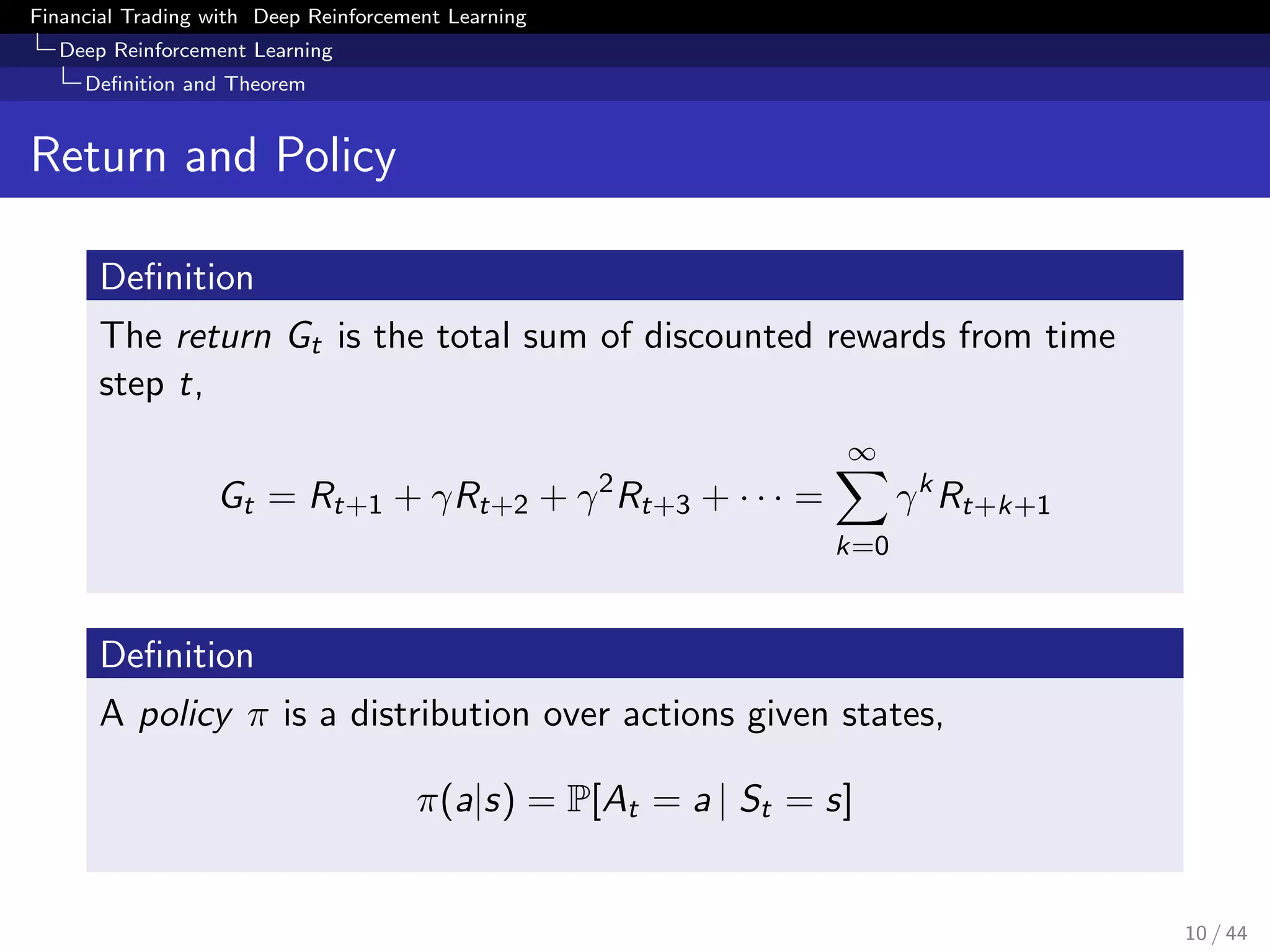Financial Trading with Deep Reinforcement Learning
Deep Reinforcement Learning
Deﬁnition and Theorem
Return and Policy
Deﬁnition
The return Gt is the total sum of discounted rewards from time
step t,
Gt = Rt+1 + γRt+2 + γ2
Rt+3 + · · · =
∞
k=0
γk
Rt+k+1
Deﬁnition
A policy π is a distribution over actions given states,
π(a|s) = P[At = a | St = s]
10 / 44
 