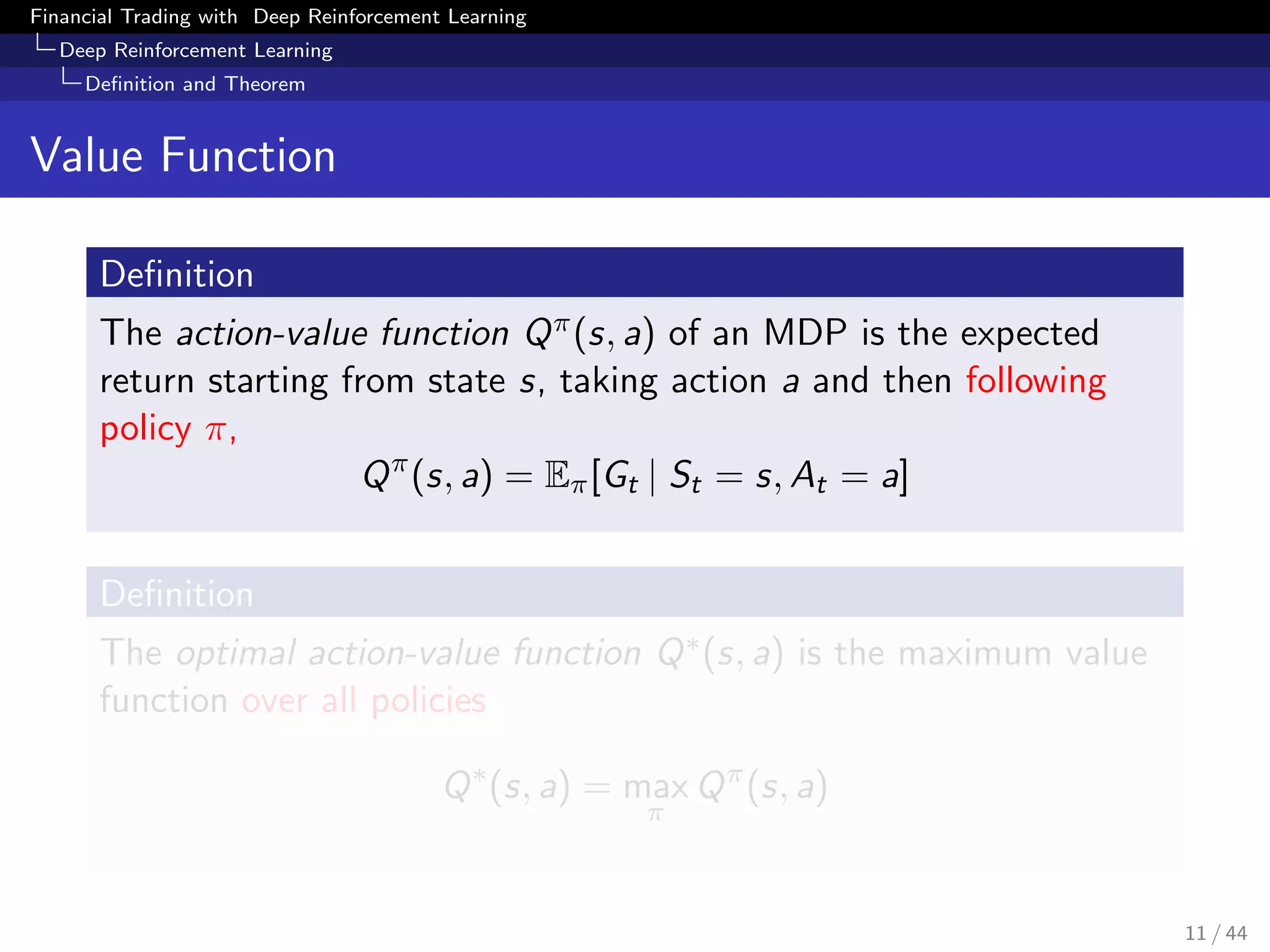 Financial Trading with Deep Reinforcement Learning
Deep Reinforcement Learning
Deﬁnition and Theorem
Value Function
Deﬁnition
The action-value function Qπ(s, a) of an MDP is the expected
return starting from state s, taking action a and then following
policy π,
Qπ
(s, a) = Eπ[Gt | St = s, At = a]
Deﬁnition
The optimal action-value function Q∗(s, a) is the maximum value
function over all policies
Q∗
(s, a) = max
π
Qπ
(s, a)
11 / 44
 