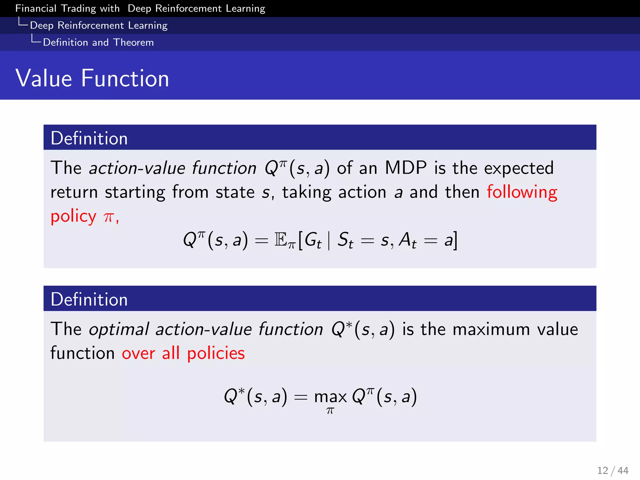 Financial Trading with Deep Reinforcement Learning
Deep Reinforcement Learning
Deﬁnition and Theorem
Value Function
Deﬁnition
The action-value function Qπ(s, a) of an MDP is the expected
return starting from state s, taking action a and then following
policy π,
Qπ
(s, a) = Eπ[Gt | St = s, At = a]
Deﬁnition
The optimal action-value function Q∗(s, a) is the maximum value
function over all policies
Q∗
(s, a) = max
π
Qπ
(s, a)
12 / 44
 