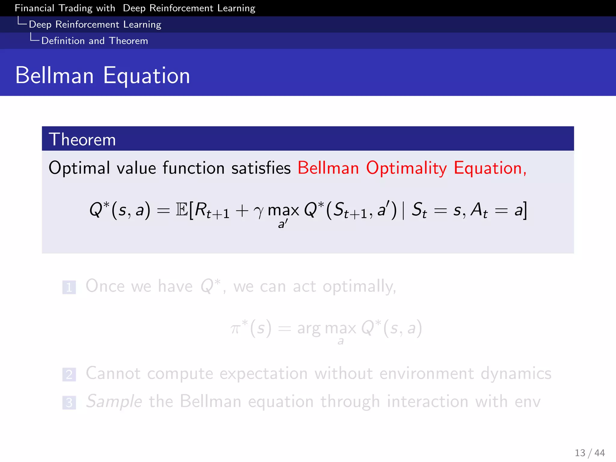 Financial Trading with Deep Reinforcement Learning
Deep Reinforcement Learning
Deﬁnition and Theorem
Bellman Equation
Theorem
Optimal value function satisﬁes Bellman Optimality Equation,
Q∗
(s, a) = E[Rt+1 + γ max
a
Q∗
(St+1, a ) | St = s, At = a]
1 Once we have Q∗, we can act optimally,
π∗
(s) = arg max
a
Q∗
(s, a)
2 Cannot compute expectation without environment dynamics
3 Sample the Bellman equation through interaction with env
13 / 44
 