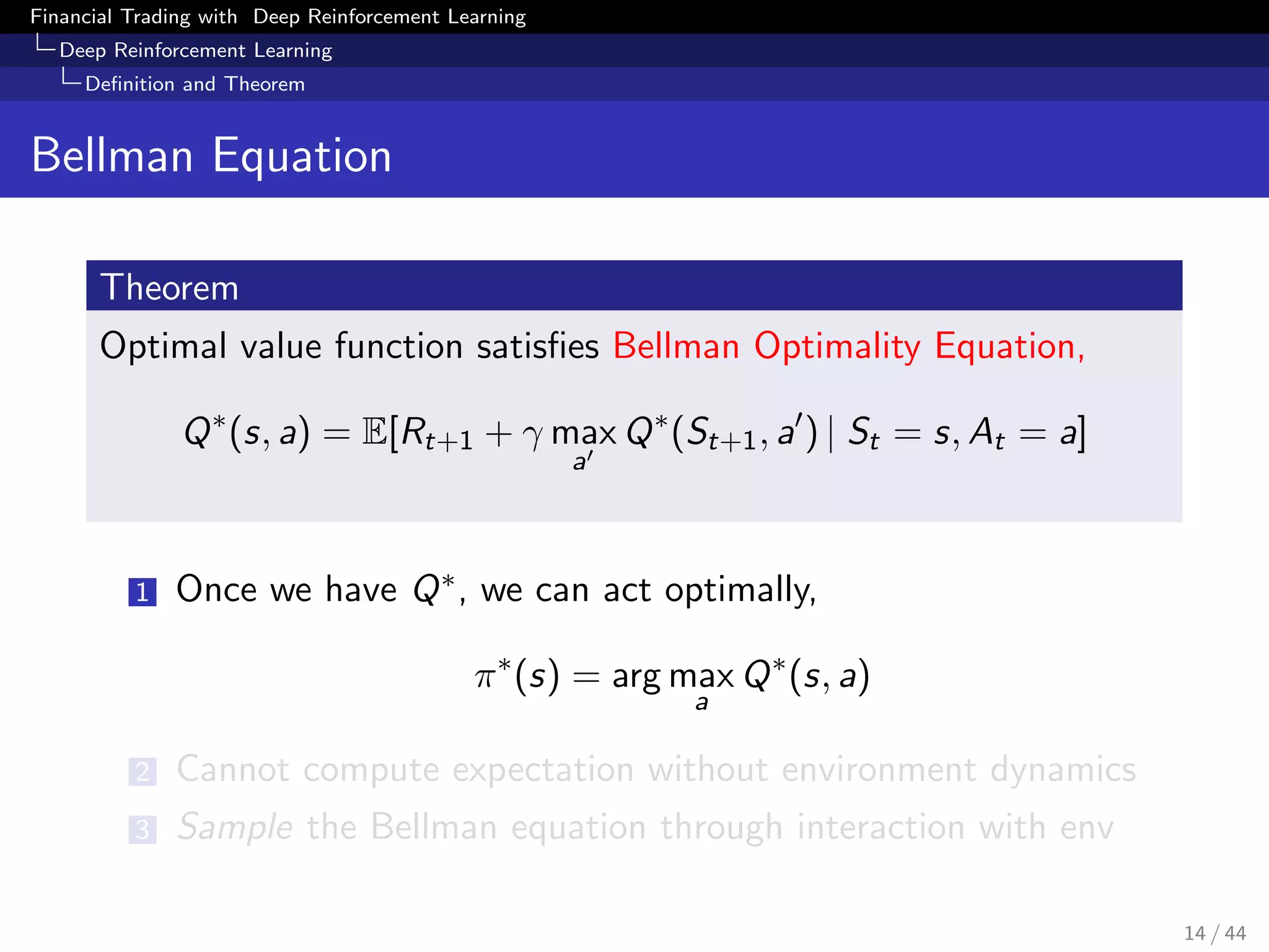 Financial Trading with Deep Reinforcement Learning
Deep Reinforcement Learning
Deﬁnition and Theorem
Bellman Equation
Theorem
Optimal value function satisﬁes Bellman Optimality Equation,
Q∗
(s, a) = E[Rt+1 + γ max
a
Q∗
(St+1, a ) | St = s, At = a]
1 Once we have Q∗, we can act optimally,
π∗
(s) = arg max
a
Q∗
(s, a)
2 Cannot compute expectation without environment dynamics
3 Sample the Bellman equation through interaction with env
14 / 44
 