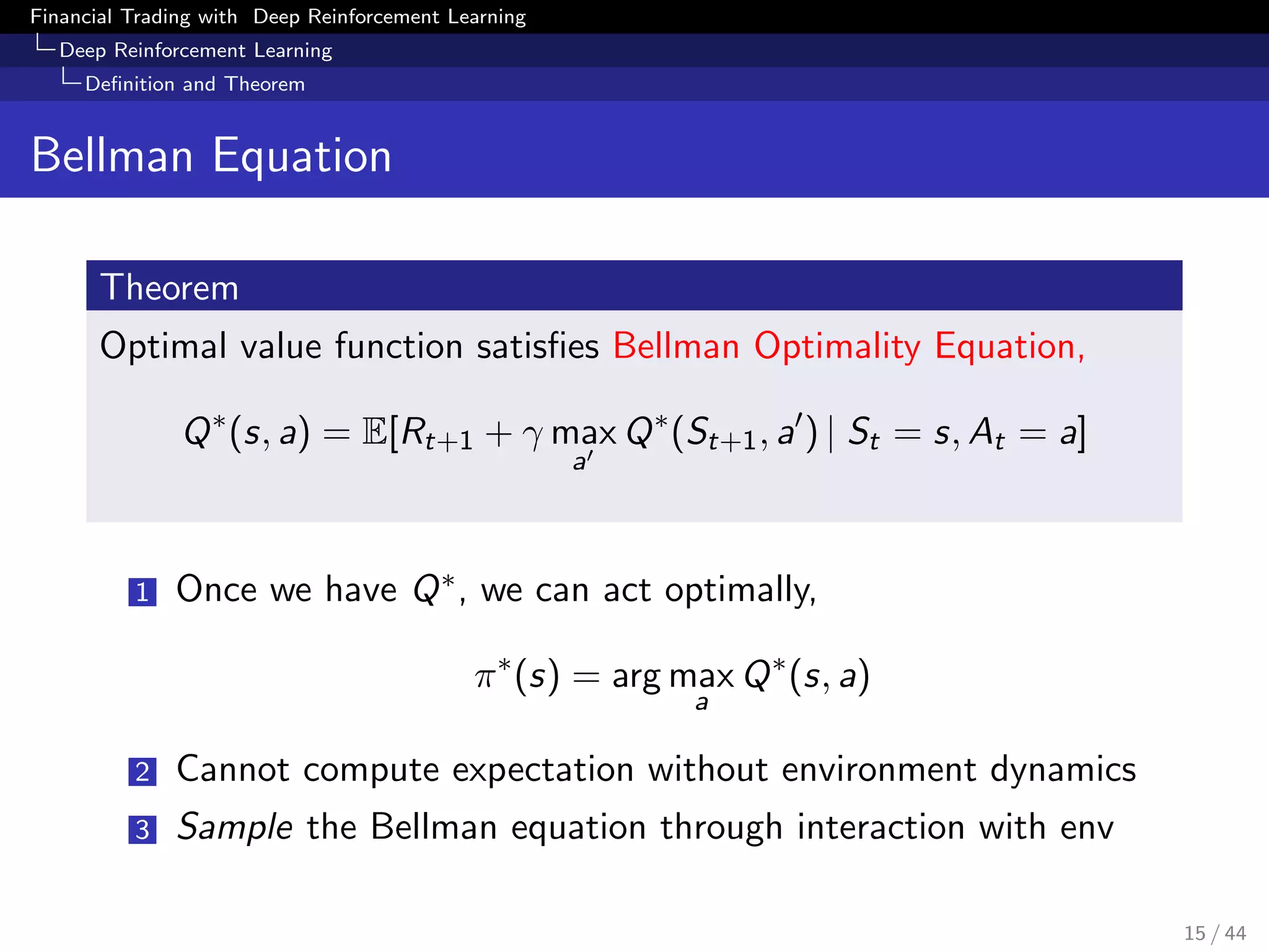 Financial Trading with Deep Reinforcement Learning
Deep Reinforcement Learning
Deﬁnition and Theorem
Bellman Equation
Theorem
Optimal value function satisﬁes Bellman Optimality Equation,
Q∗
(s, a) = E[Rt+1 + γ max
a
Q∗
(St+1, a ) | St = s, At = a]
1 Once we have Q∗, we can act optimally,
π∗
(s) = arg max
a
Q∗
(s, a)
2 Cannot compute expectation without environment dynamics
3 Sample the Bellman equation through interaction with env
15 / 44
 