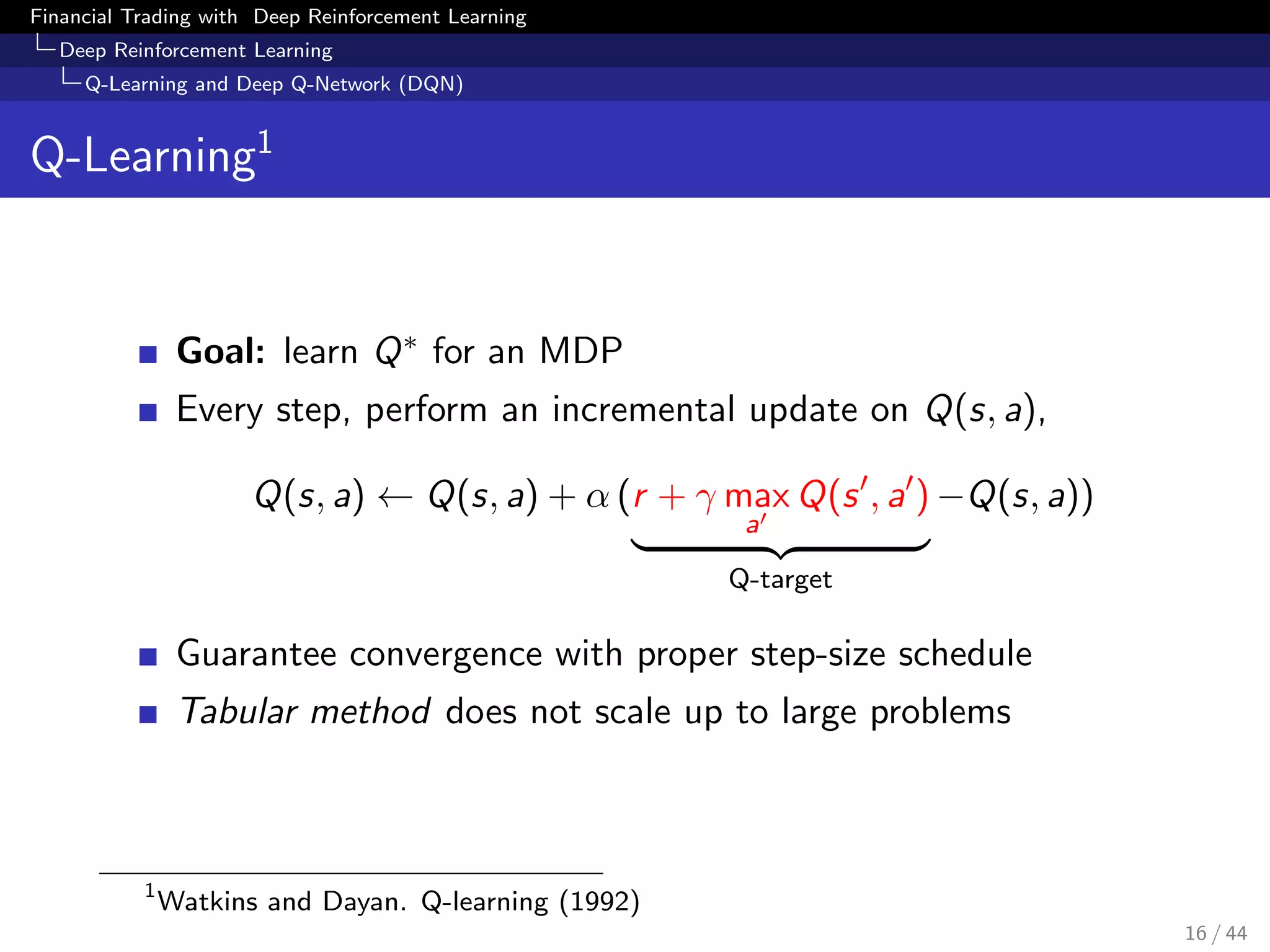 Financial Trading with Deep Reinforcement Learning
Deep Reinforcement Learning
Q-Learning and Deep Q-Network (DQN)
Q-Learning1
Goal: learn Q∗ for an MDP
Every step, perform an incremental update on Q(s, a),
Q(s, a) ← Q(s, a) + α (r + γ max
a
Q(s , a )
Q-target
−Q(s, a))
Guarantee convergence with proper step-size schedule
Tabular method does not scale up to large problems
1
Watkins and Dayan. Q-learning (1992)
16 / 44
 
