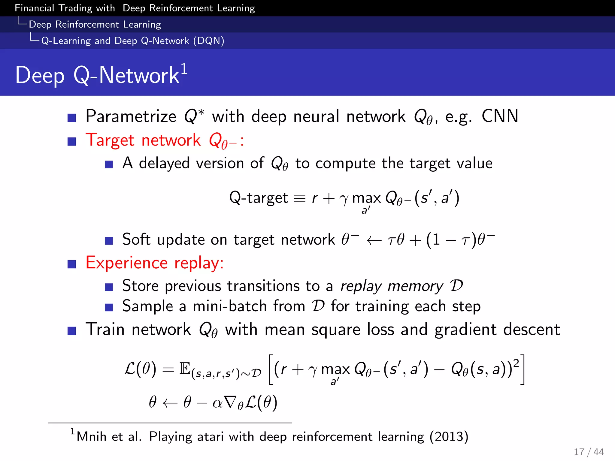 Financial Trading with Deep Reinforcement Learning
Deep Reinforcement Learning
Q-Learning and Deep Q-Network (DQN)
Deep Q-Network1
Parametrize Q∗ with deep neural network Qθ, e.g. CNN
Target network Qθ− :
A delayed version of Qθ to compute the target value
Q-target ≡ r + γ max
a
Qθ− (s , a )
Soft update on target network θ−
← τθ + (1 − τ)θ−
Experience replay:
Store previous transitions to a replay memory D
Sample a mini-batch from D for training each step
Train network Qθ with mean square loss and gradient descent
L(θ) = E(s,a,r,s )∼D (r + γ max
a
Qθ− (s , a ) − Qθ(s, a))2
θ ← θ − α θL(θ)
1
Mnih et al. Playing atari with deep reinforcement learning (2013)
17 / 44
 