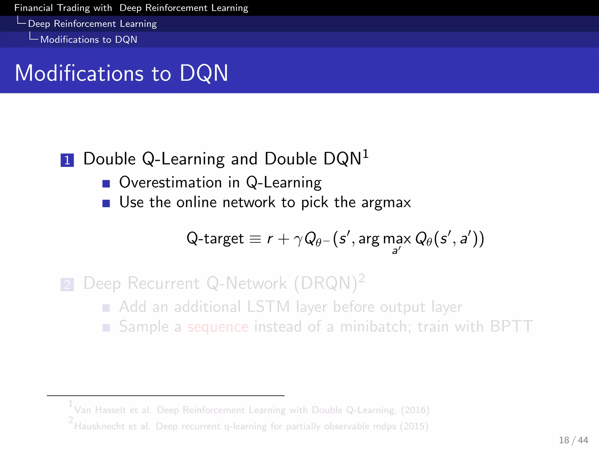 Financial Trading with Deep Reinforcement Learning
Deep Reinforcement Learning
Modiﬁcations to DQN
Modiﬁcations to DQN
1 Double Q-Learning and Double DQN1
Overestimation in Q-Learning
Use the online network to pick the argmax
Q-target ≡ r + γQθ− (s , arg max
a
Qθ(s , a ))
2 Deep Recurrent Q-Network (DRQN)2
Add an additional LSTM layer before output layer
Sample a sequence instead of a minibatch; train with BPTT
1
Van Hasselt et al. Deep Reinforcement Learning with Double Q-Learning. (2016)
2
Hausknecht et al. Deep recurrent q-learning for partially observable mdps (2015)
18 / 44
 