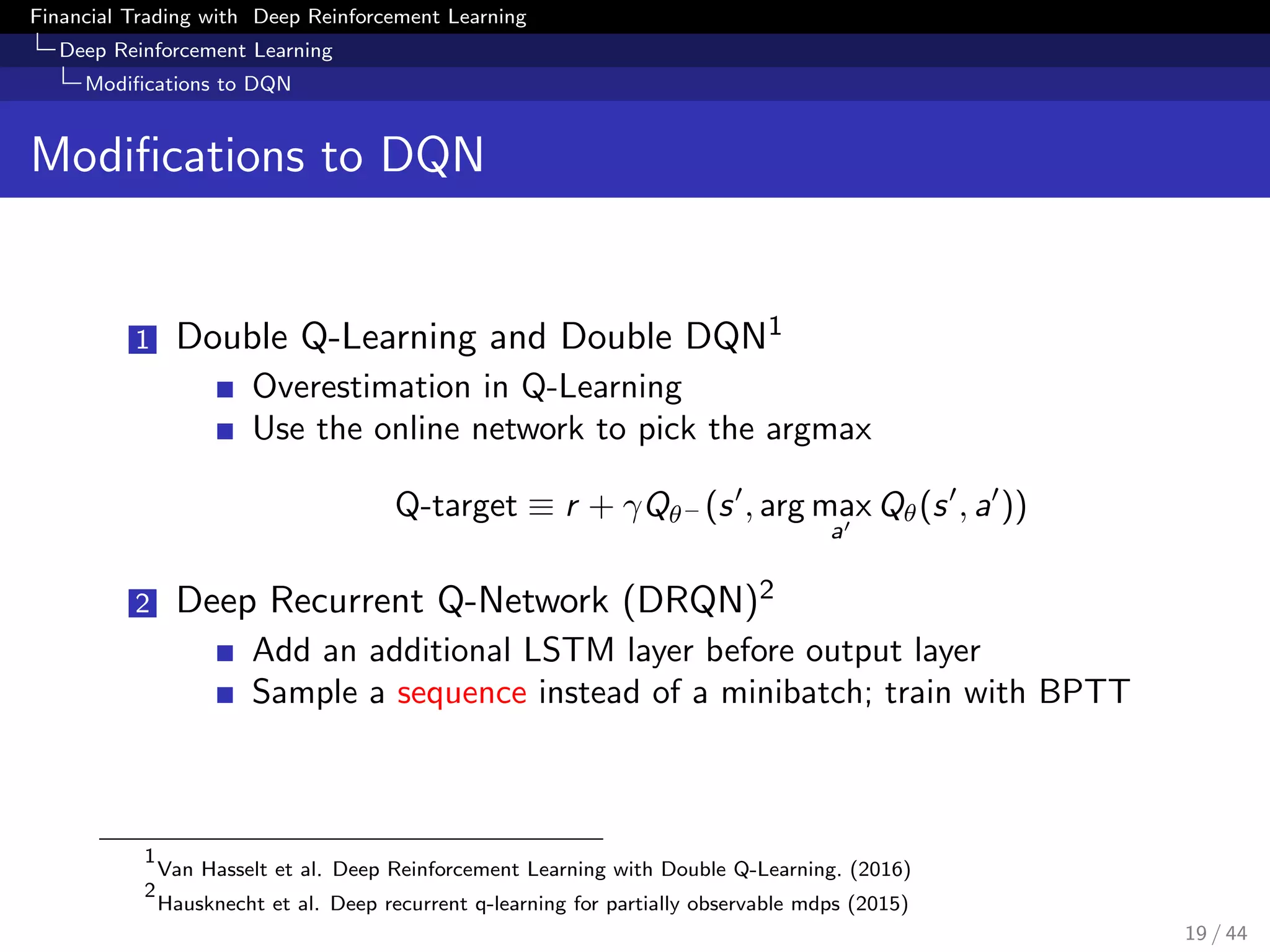 Financial Trading with Deep Reinforcement Learning
Deep Reinforcement Learning
Modiﬁcations to DQN
Modiﬁcations to DQN
1 Double Q-Learning and Double DQN1
Overestimation in Q-Learning
Use the online network to pick the argmax
Q-target ≡ r + γQθ− (s , arg max
a
Qθ(s , a ))
2 Deep Recurrent Q-Network (DRQN)2
Add an additional LSTM layer before output layer
Sample a sequence instead of a minibatch; train with BPTT
1
Van Hasselt et al. Deep Reinforcement Learning with Double Q-Learning. (2016)
2
Hausknecht et al. Deep recurrent q-learning for partially observable mdps (2015)
19 / 44
 