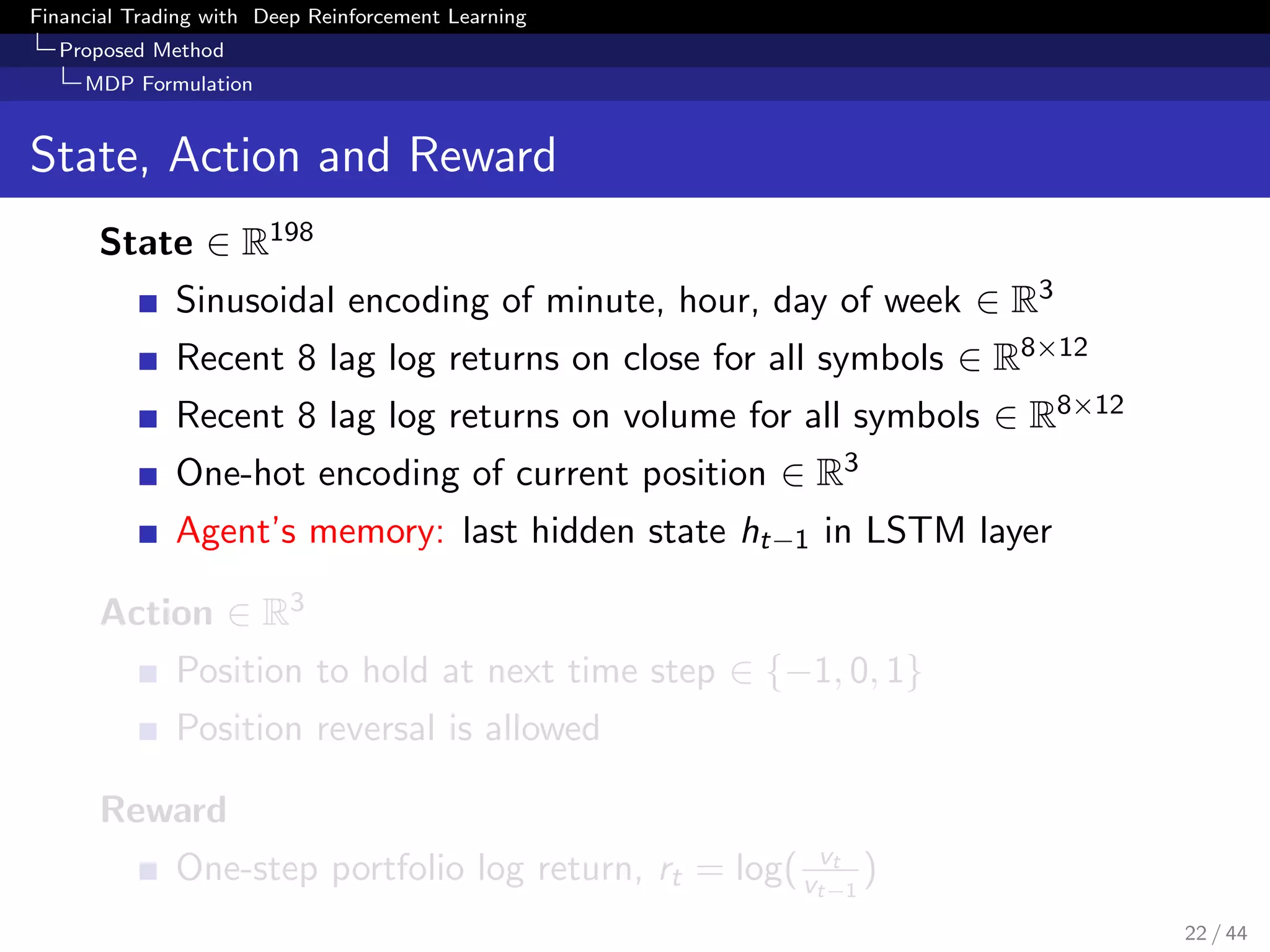 Financial Trading with Deep Reinforcement Learning
Proposed Method
MDP Formulation
State, Action and Reward
State ∈ R198
Sinusoidal encoding of minute, hour, day of week ∈ R3
Recent 8 lag log returns on close for all symbols ∈ R8×12
Recent 8 lag log returns on volume for all symbols ∈ R8×12
One-hot encoding of current position ∈ R3
Agent’s memory: last hidden state ht−1 in LSTM layer
Action ∈ R3
Position to hold at next time step ∈ {−1, 0, 1}
Position reversal is allowed
Reward
One-step portfolio log return, rt = log( vt
vt−1
)
22 / 44
 
