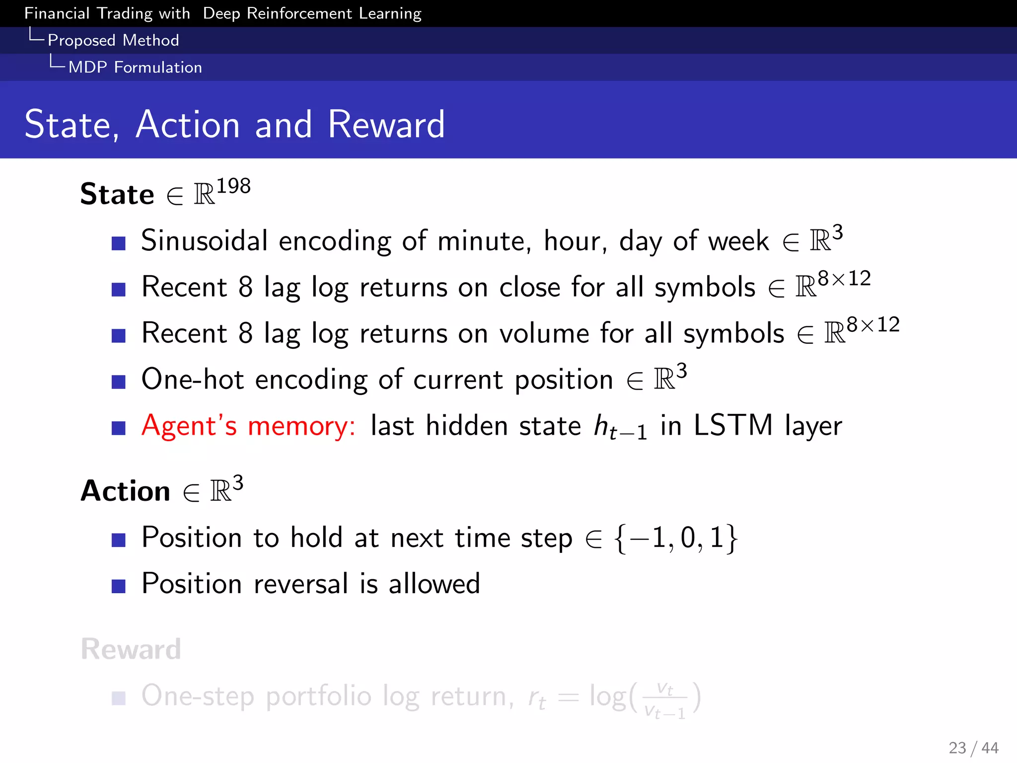 Financial Trading with Deep Reinforcement Learning
Proposed Method
MDP Formulation
State, Action and Reward
State ∈ R198
Sinusoidal encoding of minute, hour, day of week ∈ R3
Recent 8 lag log returns on close for all symbols ∈ R8×12
Recent 8 lag log returns on volume for all symbols ∈ R8×12
One-hot encoding of current position ∈ R3
Agent’s memory: last hidden state ht−1 in LSTM layer
Action ∈ R3
Position to hold at next time step ∈ {−1, 0, 1}
Position reversal is allowed
Reward
One-step portfolio log return, rt = log( vt
vt−1
)
23 / 44
 