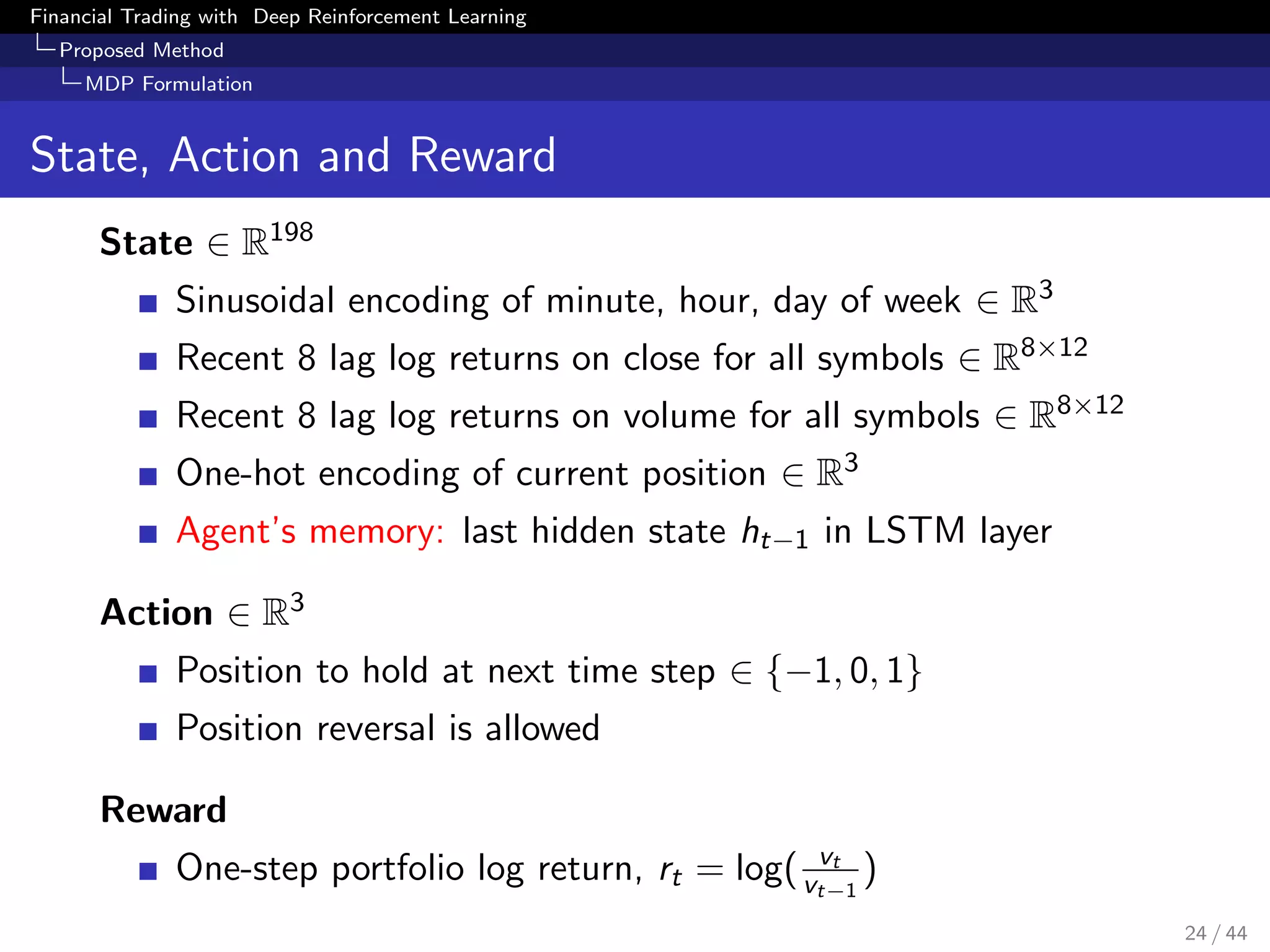 Financial Trading with Deep Reinforcement Learning
Proposed Method
MDP Formulation
State, Action and Reward
State ∈ R198
Sinusoidal encoding of minute, hour, day of week ∈ R3
Recent 8 lag log returns on close for all symbols ∈ R8×12
Recent 8 lag log returns on volume for all symbols ∈ R8×12
One-hot encoding of current position ∈ R3
Agent’s memory: last hidden state ht−1 in LSTM layer
Action ∈ R3
Position to hold at next time step ∈ {−1, 0, 1}
Position reversal is allowed
Reward
One-step portfolio log return, rt = log( vt
vt−1
)
24 / 44
 