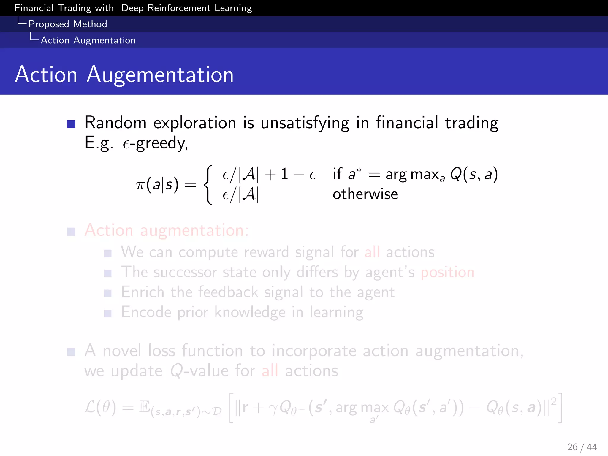Financial Trading with Deep Reinforcement Learning
Proposed Method
Action Augmentation
Action Augementation
Random exploration is unsatisfying in ﬁnancial trading
E.g. -greedy,
π(a|s) =
/|A| + 1 − if a∗
= arg maxa Q(s, a)
/|A| otherwise
Action augmentation:
We can compute reward signal for all actions
The successor state only diﬀers by agent’s position
Enrich the feedback signal to the agent
Encode prior knowledge in learning
A novel loss function to incorporate action augmentation,
we update Q-value for all actions
L(θ) = E(s,a,r,s )∼D r + γQθ− (s , arg max
a
Qθ(s , a )) − Qθ(s, a) 2
26 / 44
 