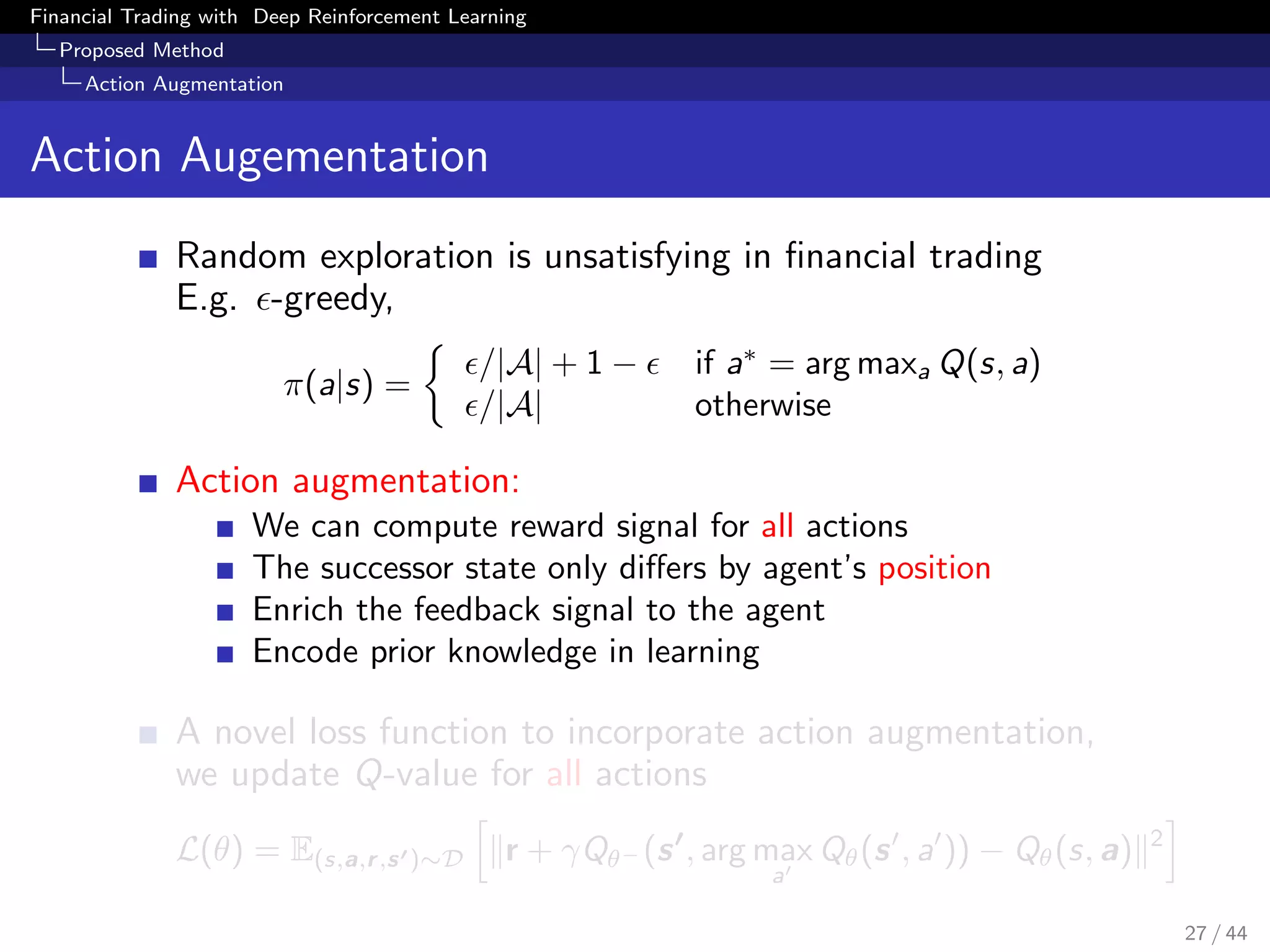 Financial Trading with Deep Reinforcement Learning
Proposed Method
Action Augmentation
Action Augementation
Random exploration is unsatisfying in ﬁnancial trading
E.g. -greedy,
π(a|s) =
/|A| + 1 − if a∗
= arg maxa Q(s, a)
/|A| otherwise
Action augmentation:
We can compute reward signal for all actions
The successor state only diﬀers by agent’s position
Enrich the feedback signal to the agent
Encode prior knowledge in learning
A novel loss function to incorporate action augmentation,
we update Q-value for all actions
L(θ) = E(s,a,r,s )∼D r + γQθ− (s , arg max
a
Qθ(s , a )) − Qθ(s, a) 2
27 / 44
 