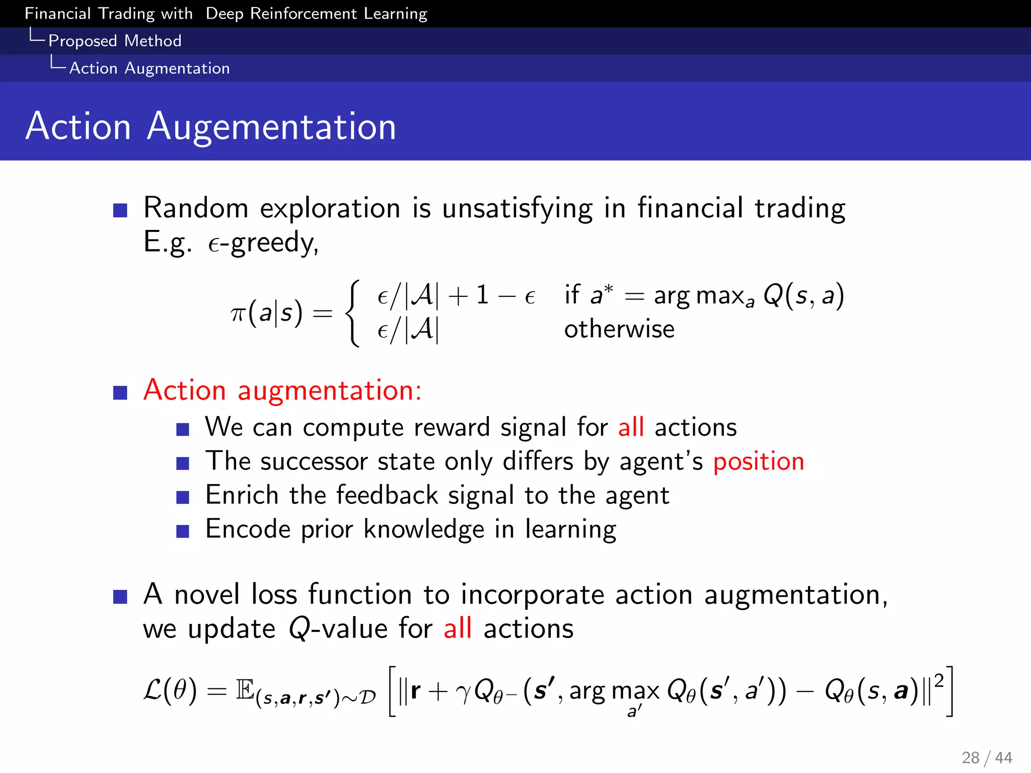 Financial Trading with Deep Reinforcement Learning
Proposed Method
Action Augmentation
Action Augementation
Random exploration is unsatisfying in ﬁnancial trading
E.g. -greedy,
π(a|s) =
/|A| + 1 − if a∗
= arg maxa Q(s, a)
/|A| otherwise
Action augmentation:
We can compute reward signal for all actions
The successor state only diﬀers by agent’s position
Enrich the feedback signal to the agent
Encode prior knowledge in learning
A novel loss function to incorporate action augmentation,
we update Q-value for all actions
L(θ) = E(s,a,r,s )∼D r + γQθ− (s , arg max
a
Qθ(s , a )) − Qθ(s, a) 2
28 / 44
 