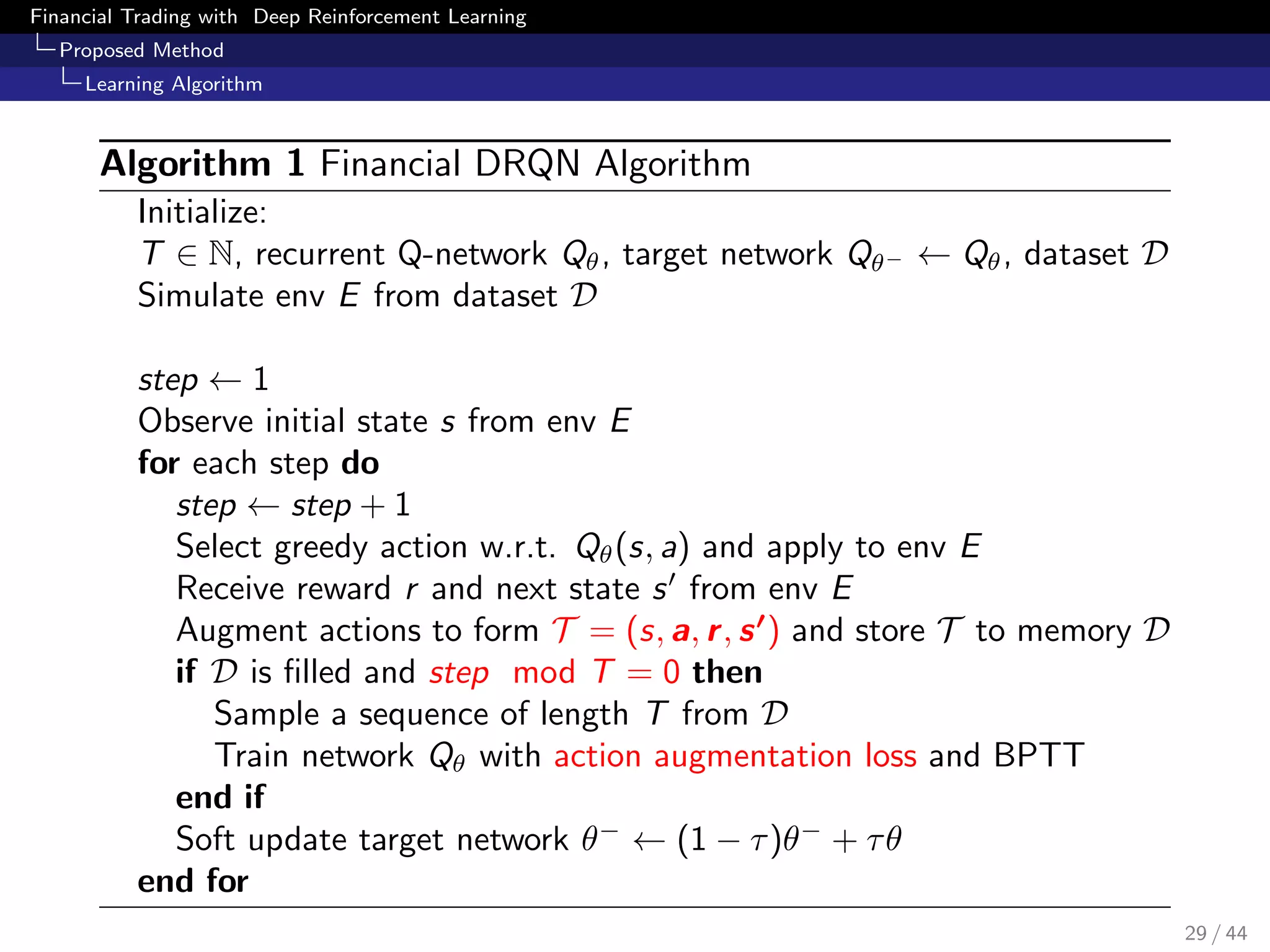 Financial Trading with Deep Reinforcement Learning
Proposed Method
Learning Algorithm
Algorithm 1 Financial DRQN Algorithm
Initialize:
T ∈ N, recurrent Q-network Qθ, target network Qθ− ← Qθ, dataset D
Simulate env E from dataset D
step ← 1
Observe initial state s from env E
for each step do
step ← step + 1
Select greedy action w.r.t. Qθ(s, a) and apply to env E
Receive reward r and next state s from env E
Augment actions to form T = (s, a, r, s ) and store T to memory D
if D is ﬁlled and step mod T = 0 then
Sample a sequence of length T from D
Train network Qθ with action augmentation loss and BPTT
end if
Soft update target network θ−
← (1 − τ)θ−
+ τθ
end for
29 / 44
 