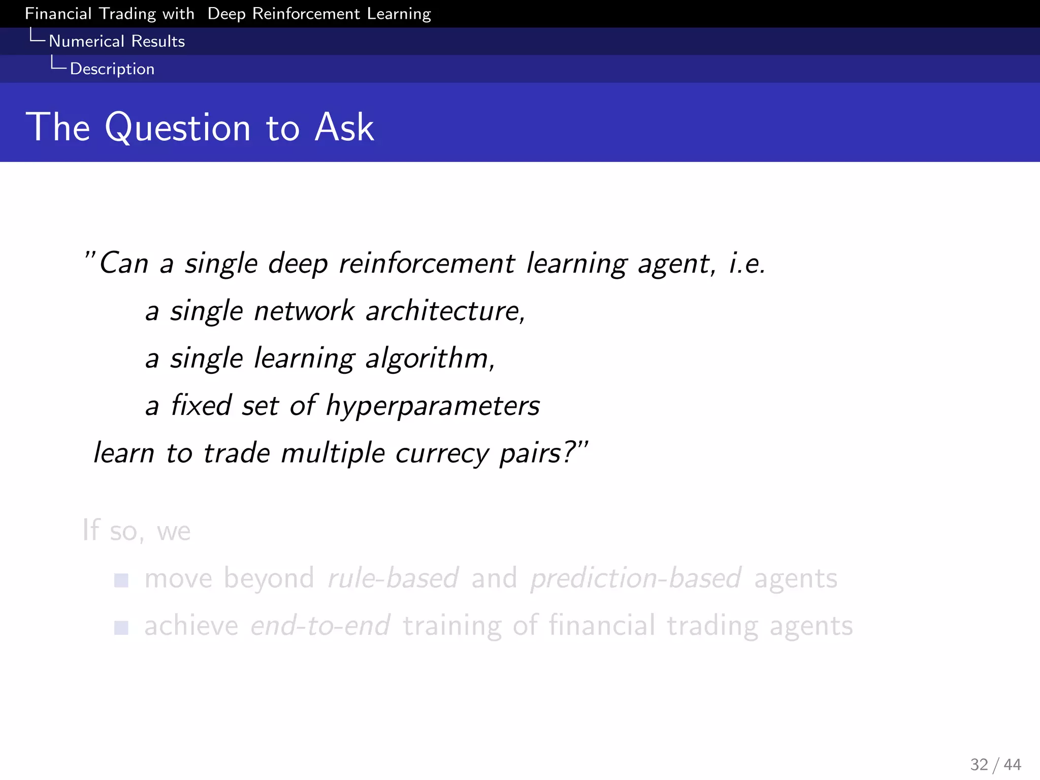Financial Trading with Deep Reinforcement Learning
Numerical Results
Description
The Question to Ask
”Can a single deep reinforcement learning agent, i.e.
a single network architecture,
a single learning algorithm,
a ﬁxed set of hyperparameters
learn to trade multiple currecy pairs?”
If so, we
move beyond rule-based and prediction-based agents
achieve end-to-end training of ﬁnancial trading agents
32 / 44
 