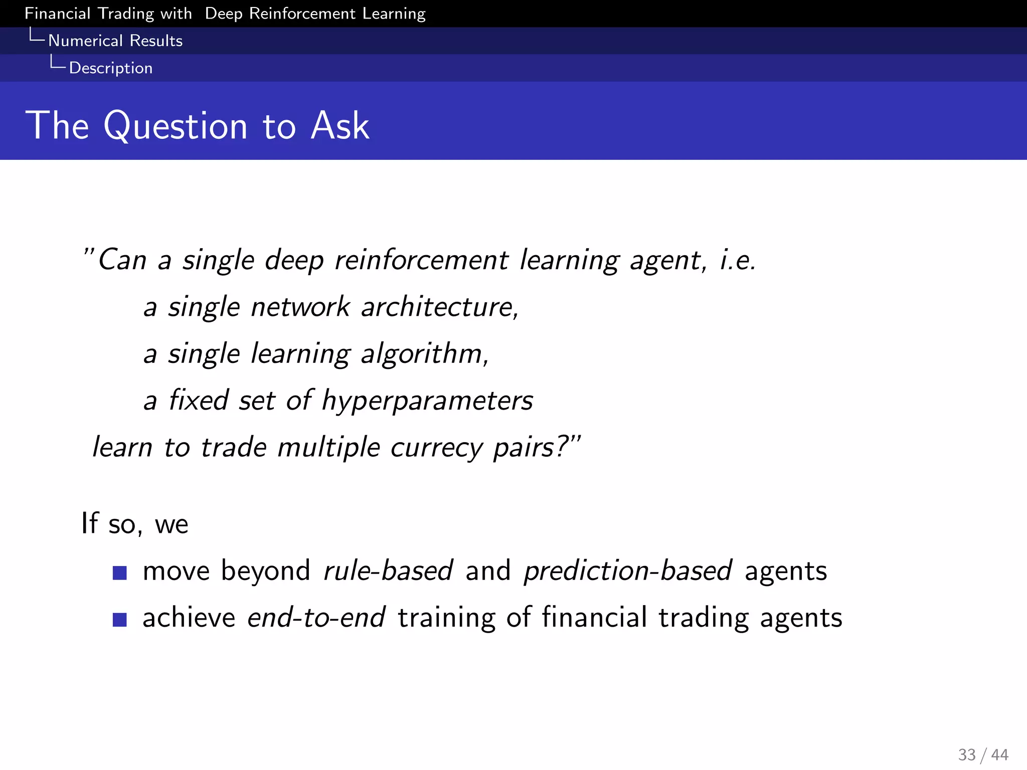 Financial Trading with Deep Reinforcement Learning
Numerical Results
Description
The Question to Ask
”Can a single deep reinforcement learning agent, i.e.
a single network architecture,
a single learning algorithm,
a ﬁxed set of hyperparameters
learn to trade multiple currecy pairs?”
If so, we
move beyond rule-based and prediction-based agents
achieve end-to-end training of ﬁnancial trading agents
33 / 44
 