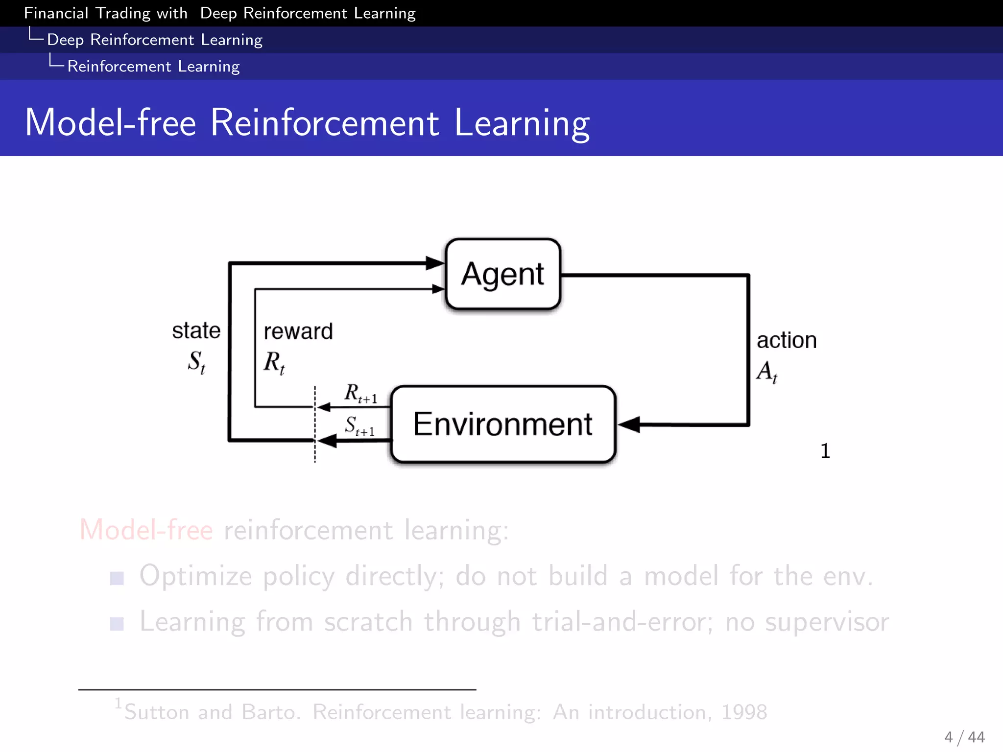 Financial Trading with Deep Reinforcement Learning
Deep Reinforcement Learning
Reinforcement Learning
Model-free Reinforcement Learning
1
Model-free reinforcement learning:
Optimize policy directly; do not build a model for the env.
Learning from scratch through trial-and-error; no supervisor
1
Sutton and Barto. Reinforcement learning: An introduction, 1998
4 / 44
 