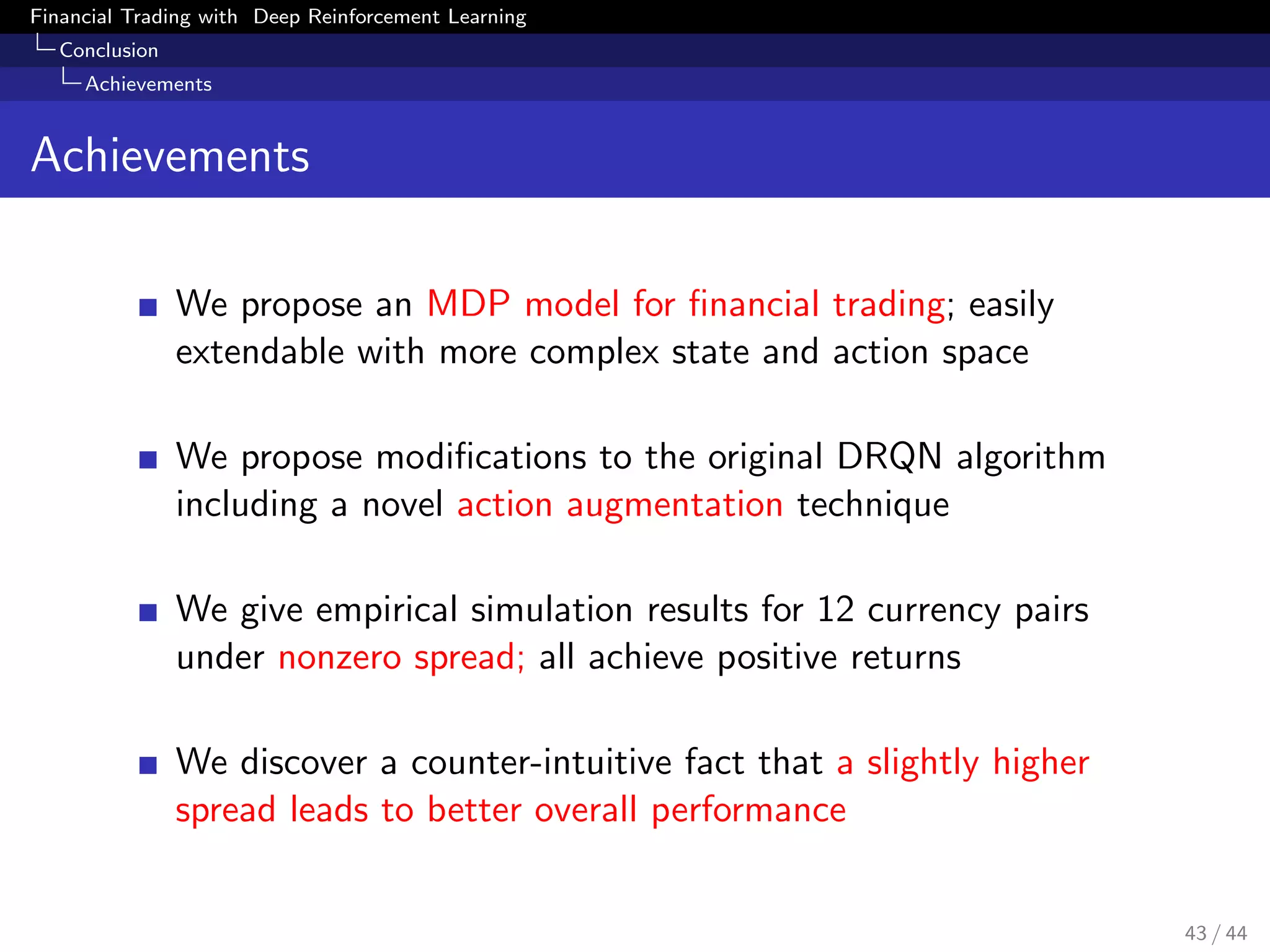 Financial Trading with Deep Reinforcement Learning
Conclusion
Achievements
Achievements
We propose an MDP model for ﬁnancial trading; easily
extendable with more complex state and action space
We propose modiﬁcations to the original DRQN algorithm
including a novel action augmentation technique
We give empirical simulation results for 12 currency pairs
under nonzero spread; all achieve positive returns
We discover a counter-intuitive fact that a slightly higher
spread leads to better overall performance
43 / 44
 