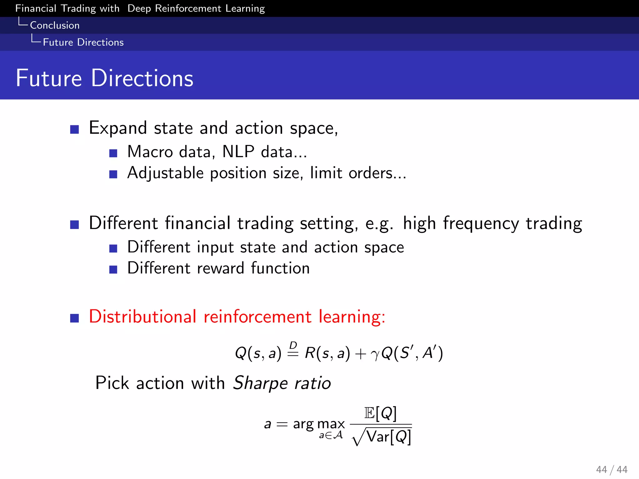 Financial Trading with Deep Reinforcement Learning
Conclusion
Future Directions
Future Directions
Expand state and action space,
Macro data, NLP data...
Adjustable position size, limit orders...
Diﬀerent ﬁnancial trading setting, e.g. high frequency trading
Diﬀerent input state and action space
Diﬀerent reward function
Distributional reinforcement learning:
Q(s, a)
D
= R(s, a) + γQ(S , A )
Pick action with Sharpe ratio
a = arg max
a∈A
E[Q]
Var[Q]
44 / 44
 