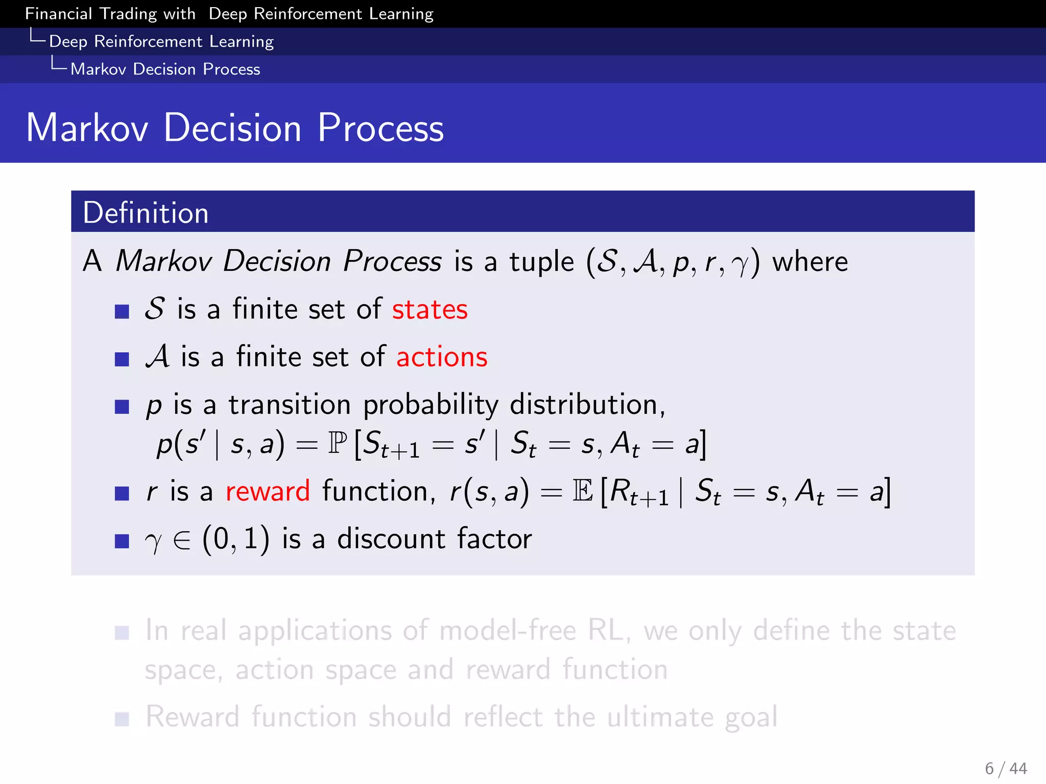 Financial Trading with Deep Reinforcement Learning
Deep Reinforcement Learning
Markov Decision Process
Markov Decision Process
Deﬁnition
A Markov Decision Process is a tuple (S, A, p, r, γ) where
S is a ﬁnite set of states
A is a ﬁnite set of actions
p is a transition probability distribution,
p(s | s, a) = P [St+1 = s | St = s, At = a]
r is a reward function, r(s, a) = E [Rt+1 | St = s, At = a]
γ ∈ (0, 1) is a discount factor
In real applications of model-free RL, we only deﬁne the state
space, action space and reward function
Reward function should reﬂect the ultimate goal
6 / 44
 