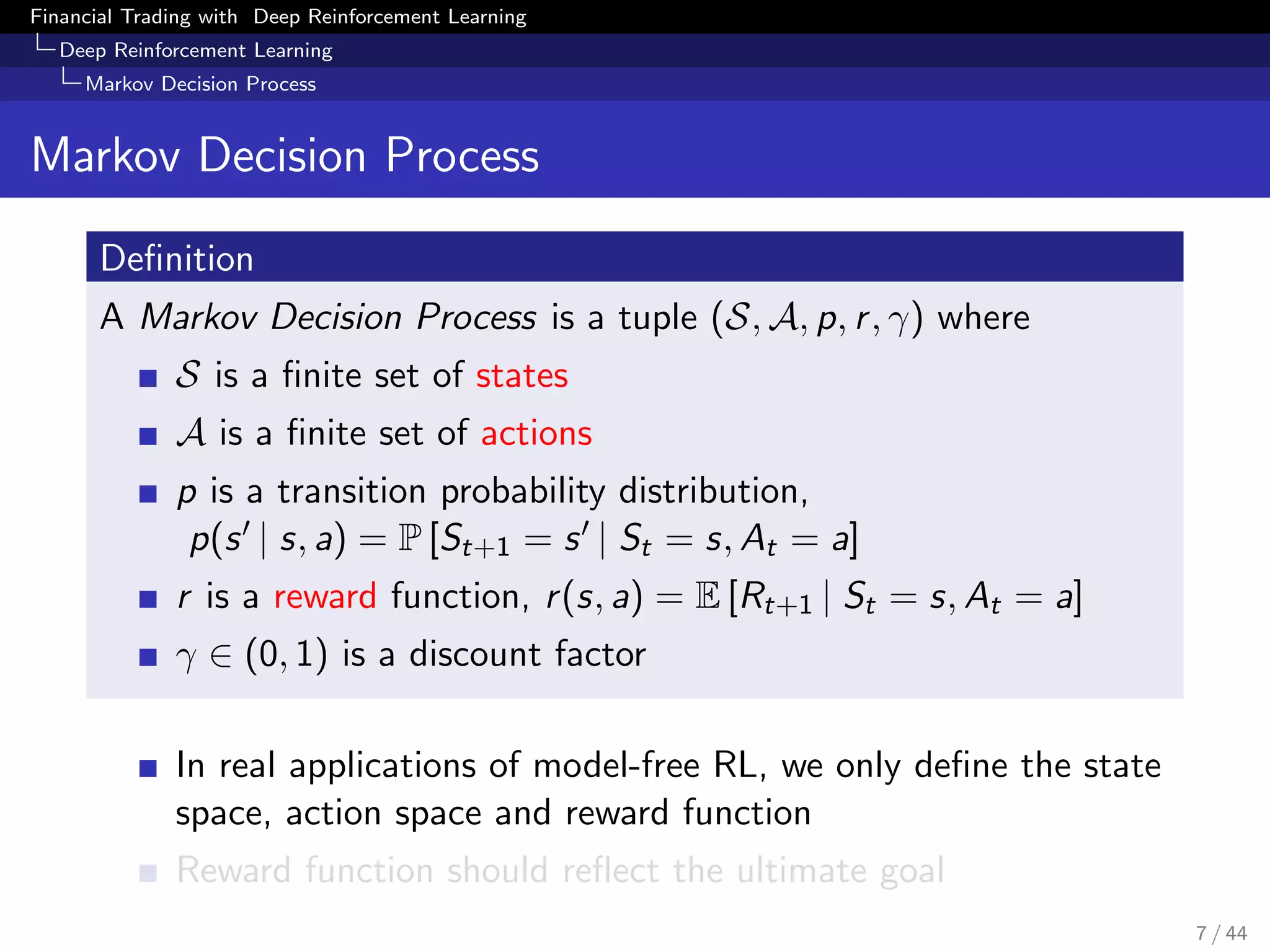 Financial Trading with Deep Reinforcement Learning
Deep Reinforcement Learning
Markov Decision Process
Markov Decision Process
Deﬁnition
A Markov Decision Process is a tuple (S, A, p, r, γ) where
S is a ﬁnite set of states
A is a ﬁnite set of actions
p is a transition probability distribution,
p(s | s, a) = P [St+1 = s | St = s, At = a]
r is a reward function, r(s, a) = E [Rt+1 | St = s, At = a]
γ ∈ (0, 1) is a discount factor
In real applications of model-free RL, we only deﬁne the state
space, action space and reward function
Reward function should reﬂect the ultimate goal
7 / 44
 