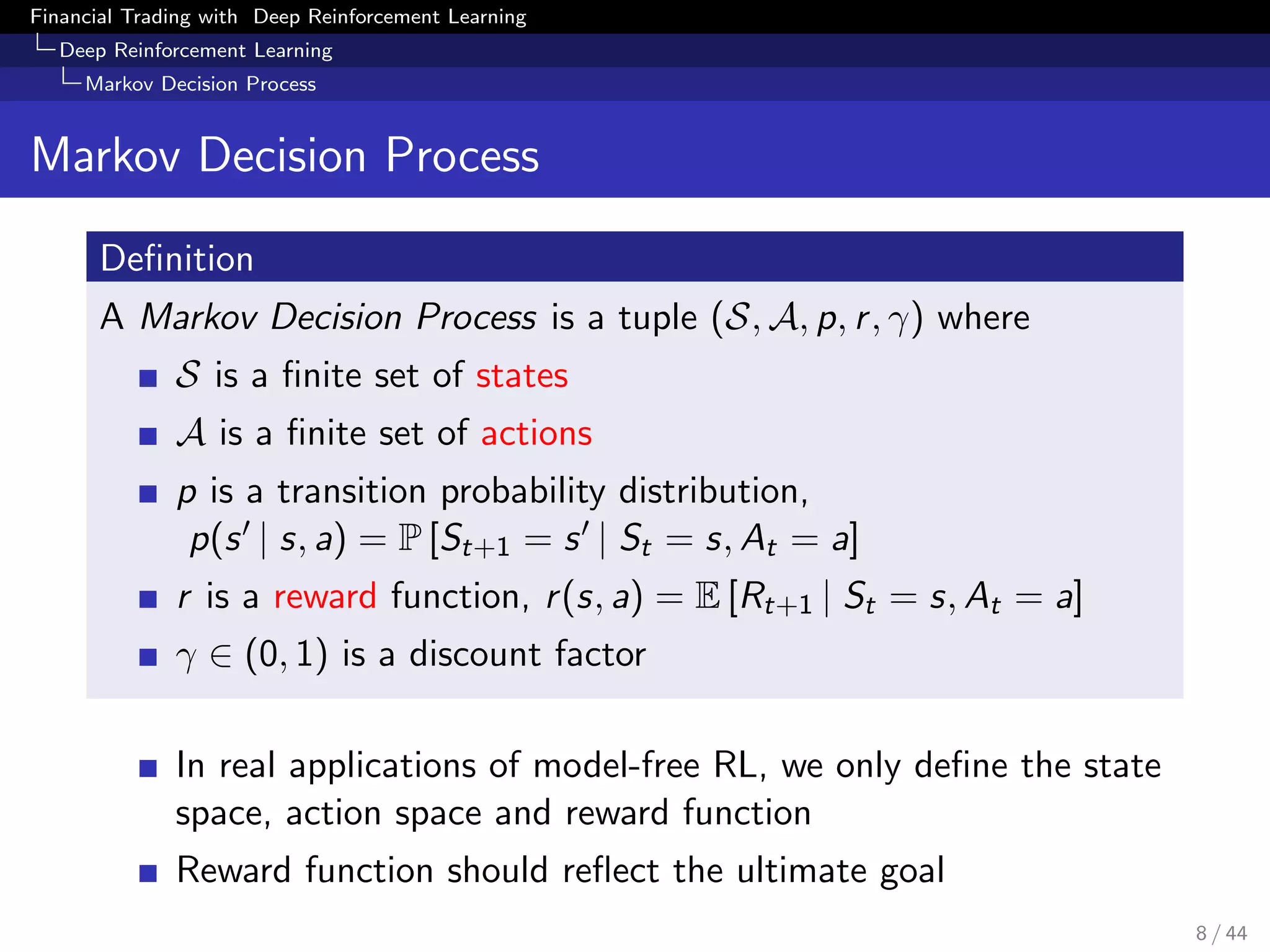 Financial Trading with Deep Reinforcement Learning
Deep Reinforcement Learning
Markov Decision Process
Markov Decision Process
Deﬁnition
A Markov Decision Process is a tuple (S, A, p, r, γ) where
S is a ﬁnite set of states
A is a ﬁnite set of actions
p is a transition probability distribution,
p(s | s, a) = P [St+1 = s | St = s, At = a]
r is a reward function, r(s, a) = E [Rt+1 | St = s, At = a]
γ ∈ (0, 1) is a discount factor
In real applications of model-free RL, we only deﬁne the state
space, action space and reward function
Reward function should reﬂect the ultimate goal
8 / 44
 