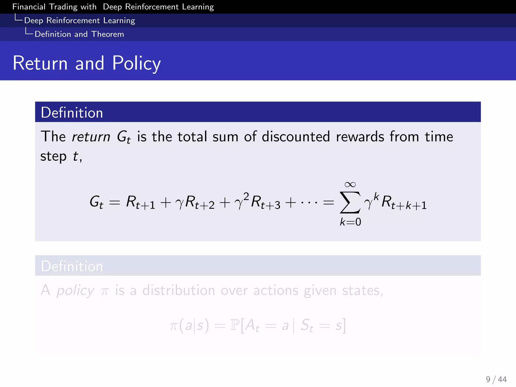 Financial Trading with Deep Reinforcement Learning
Deep Reinforcement Learning
Deﬁnition and Theorem
Return and Policy
Deﬁnition
The return Gt is the total sum of discounted rewards from time
step t,
Gt = Rt+1 + γRt+2 + γ2
Rt+3 + · · · =
∞
k=0
γk
Rt+k+1
Deﬁnition
A policy π is a distribution over actions given states,
π(a|s) = P[At = a | St = s]
9 / 44
 
