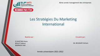 Les Stratégies Du Marketing
International
Encadré par :
Mr. BELMAATI Hicham
Realisé par :
El KHATTAB Jihane
BOULIT Fadoua
BADRAOUI Adil
Année universitaire 2021-2022
4éme année management des entreprises
 