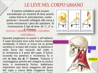 Quando pieghiamo in avanti o all’indietro
il capo facciamo leva sulla nostra colonna
vertebrale. Il fulcro si trova tra la prima
vertebra e la base del cranio, la potenza è
nella forza dei muscoli del collo e
la resistenza è il peso del capo. Il fulcro
essendo tra potenza e resistenza fa sì
che la leva sia di 1° Genere. Tuttavia è
svantaggiosa poiché per piegare la nostra
testa o mantenerla ferma, dobbiamo
imprimere una forza maggiore del peso
del capo a causa della maggiore forza
Il nostro scheletro può essere
considerato un insieme di leve aventi
come fulcro le articolazioni, come
potenze i muscoli collegati alle ossa e
come resistenza i pesi da spostare. Si
riconoscono 3 tipi di leve: di 1°, 2° e
3° Genere.
LE LEVE NEL CORPO UMANO
RESISTENZA
FULCR
O
FORZA
LEVA DI 1° GENERE: CRANIO- COLONNA
VERTEBRALE
 