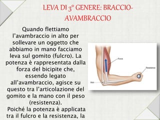LEVA DI 3° GENERE: BRACCIO-
AVAMBRACCIO
Quando flettiamo
l’avambraccio in alto per
sollevare un oggetto che
abbiamo in mano facciamo
leva sul gomito (fulcro). La
potenza è rappresentata dalla
forza del bicipite che,
essendo legato
all’avambraccio, agisce su
questo tra l’articolazione del
gomito e la mano con il peso
(resistenza).
Poiché la potenza è applicata
tra il fulcro e la resistenza, la
 