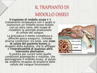 IL TRAPIANTO DI
MIDOLLO OSSEO
Il trapianto di midollo osseo è il
trattamento terapeutico con il quale si
sostituisce un midollo osseo malato
con un altro sano, allo scopo di
ristabilire la normale produzione
di cellule del sangue.
La procedura è molto complessa e,
affinché possa eseguirsi, richiede
diverse condizioni: tra tutte, uno stato
di salute del paziente buono (a
dispetto della malattia, che lo affligge)
e l'impraticabilità di qualsiasi altro
intervento alternativo.
Si pratica per curare tutte quelle
condizioni patologiche o malattie, che
danneggiano il midollo osseo, al punto
da renderlo incapace di produrre delle
cellule del sangue funzionanti.
 