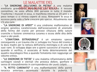 LE MALATTIE DEL
SISTEMA SCHELETRICO
- "LA SINDROME DELL'UOMO DI PIETRA" è una malattia
ereditaria gravemente disabilitante che interessa il tessuto
connettivo; ne sono affette 800 persone in tutto il mondo.
Trasforma i muscoli in ossa, si manifesta intorno ai 20 anni e in
poco tempo ci si ritrova coperti di ossa. Rimuovere le ossa in
eccesso porta solo a farle crescere più spesse. Attualmente non
c'è una cura.
- "LA SINDROME DI APERT" è una sindrome malformativa di
origine genetica caratterizzata dall'associazione di anomalie
della forma del cranio per precoce chiusura della suture
craniche e fusione simmetrica cutanea e ossea delle dita delle
mani e dei piedi.
- "L'EMATOMA EXTRADURALE" è un ematoma spesso
conseguente a un trauma che si sviluppa tra l'osso del cranio e
la dura madre per la rottura dell'arteria meningea o di uno dei
suoi rami. Si sviluppa dopo ore o giorni successivi al trauma e,
quando si verifica, è associato al lento deterioramento del
quadro neurologico fino a quando l'ematoma non raggiunge un
volume critico.
- "LA SINDROME DI TIETZE" è una malattia infiammatoria delle
cartilagini costali e sternali che provoca dolore, gonfiore e
senso di intorpidimento in corrispondenza dei punti colpiti.
- "IL PETTO CARENATO" è una malformazione della parete
toracica anteriore accentuata durante la pubertà. È
 